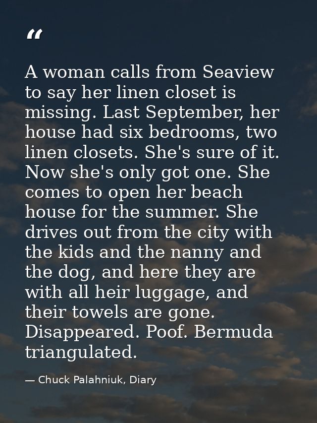 A woman calls from Seaview to say her linen closet is missing. Last September, her house had six bedrooms, two linen clo — Chuck Palahniuk, Diary