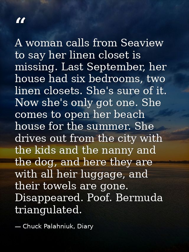 A woman calls from Seaview to say her linen closet is missing. Last September, her house had six bedrooms, two linen clo — Chuck Palahniuk, Diary
