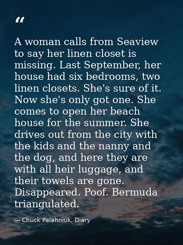 A woman calls from Seaview to say her linen closet is missing. Last September, her house had six bedrooms, two linen clo — Chuck Palahniuk, Diary