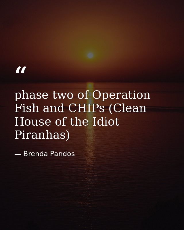 phase two of Operation Fish and CHIPs (Clean House of the Idiot Piranhas) — Brenda Pandos