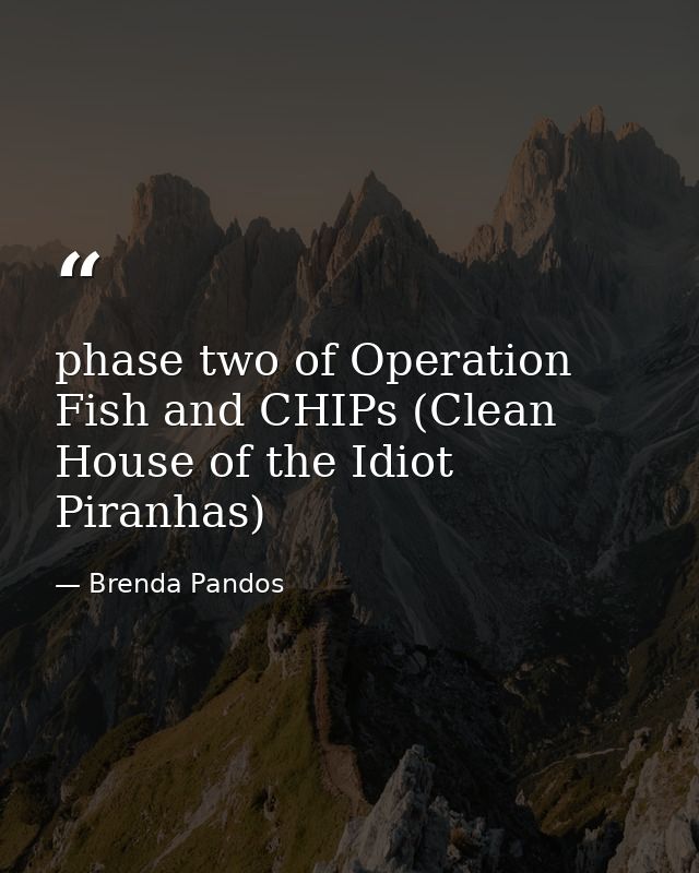 phase two of Operation Fish and CHIPs (Clean House of the Idiot Piranhas) — Brenda Pandos