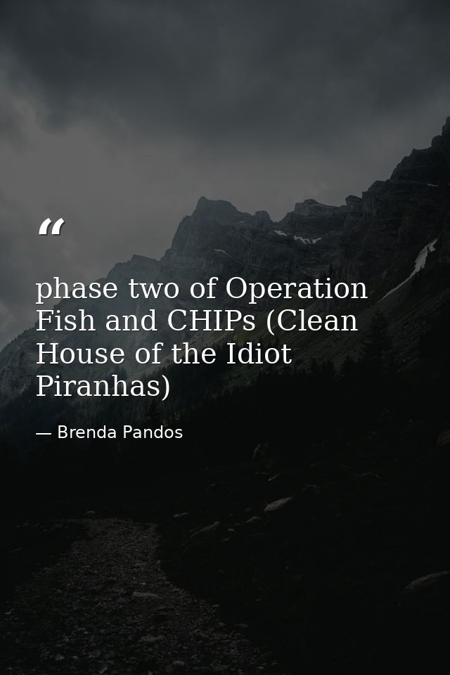 phase two of Operation Fish and CHIPs (Clean House of the Idiot Piranhas) — Brenda Pandos