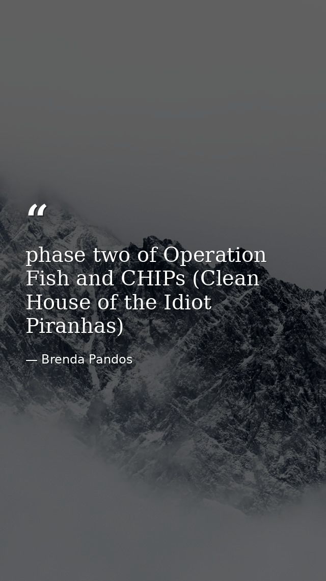 phase two of Operation Fish and CHIPs (Clean House of the Idiot Piranhas) — Brenda Pandos