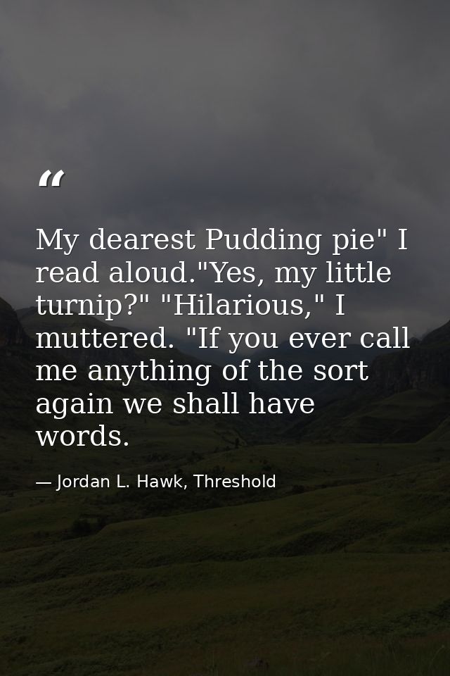 My dearest Pudding pie" I read aloud."Yes, my little turnip?" "Hilarious," I muttered. "If you ever call me anything of  — Jordan L. Hawk, Threshold
