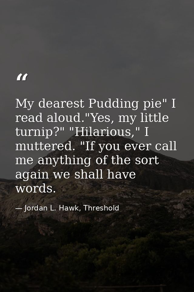 My dearest Pudding pie" I read aloud."Yes, my little turnip?" "Hilarious," I muttered. "If you ever call me anything of  — Jordan L. Hawk, Threshold