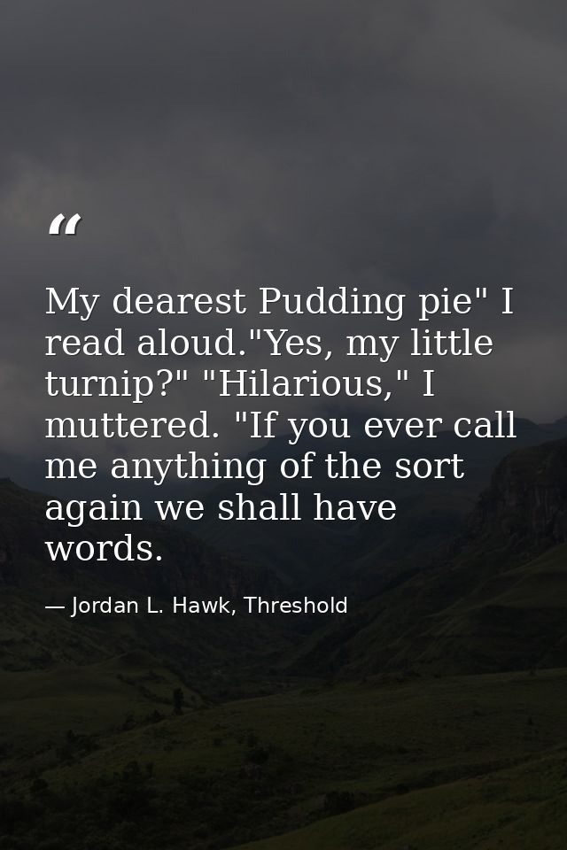 My dearest Pudding pie" I read aloud."Yes, my little turnip?" "Hilarious," I muttered. "If you ever call me anything of  — Jordan L. Hawk, Threshold