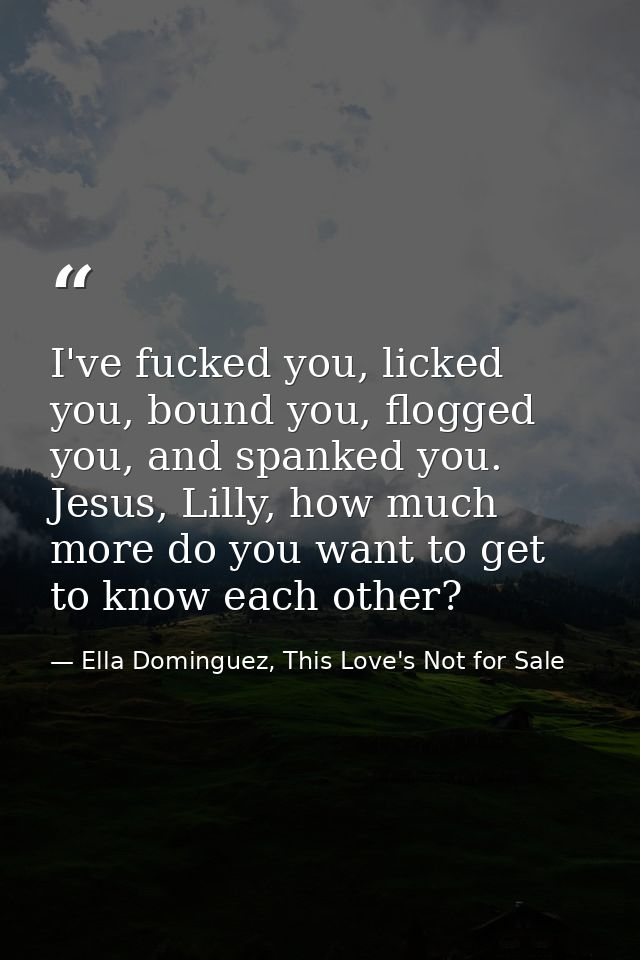 I've fucked you, licked you, bound you, flogged you, and spanked you. Jesus, Lilly, how much more do you want to get to  — Ella Dominguez, This Love's Not for Sale
