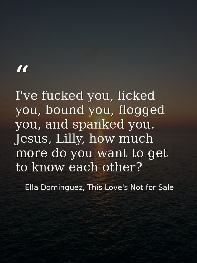 I've fucked you, licked you, bound you, flogged you, and spanked you. Jesus, Lilly, how much more do you want to get to  — Ella Dominguez, This Love's Not for Sale