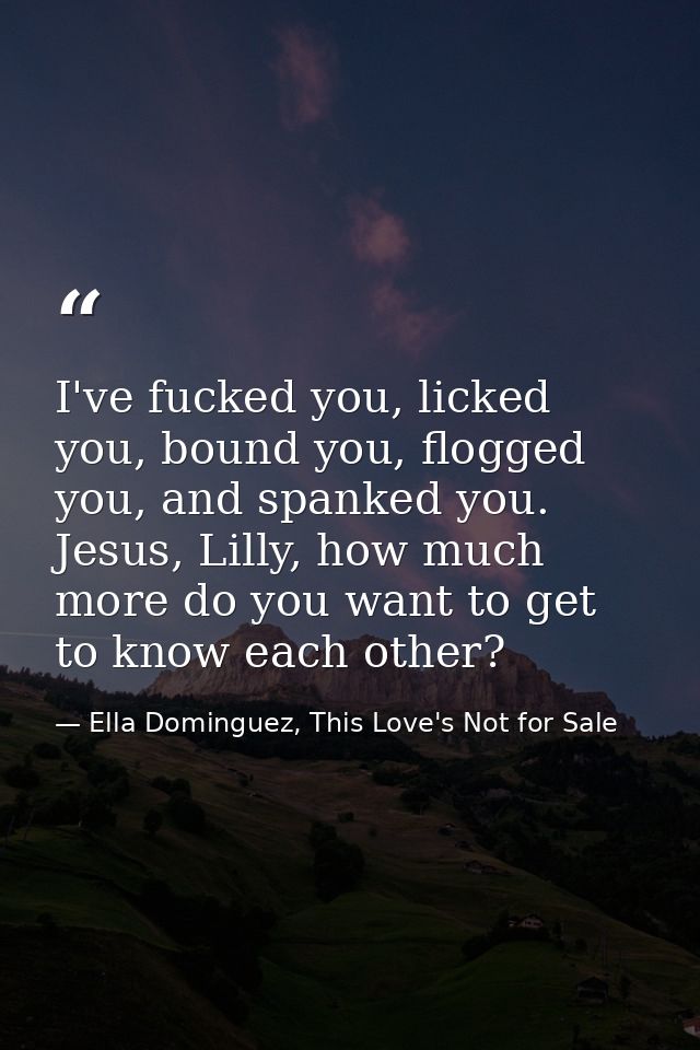 I've fucked you, licked you, bound you, flogged you, and spanked you. Jesus, Lilly, how much more do you want to get to  — Ella Dominguez, This Love's Not for Sale