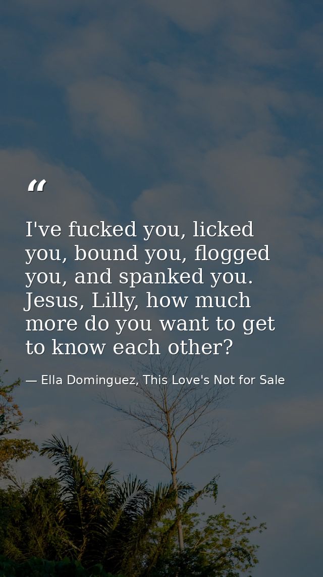 I've fucked you, licked you, bound you, flogged you, and spanked you. Jesus, Lilly, how much more do you want to get to  — Ella Dominguez, This Love's Not for Sale