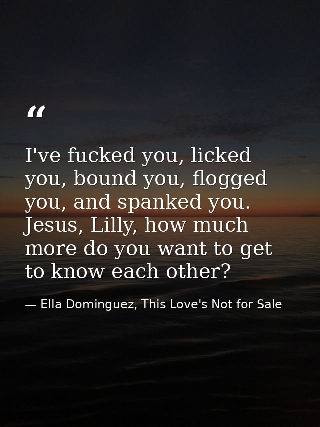 I've fucked you, licked you, bound you, flogged you, and spanked you. Jesus, Lilly, how much more do you want to get to  — Ella Dominguez, This Love's Not for Sale