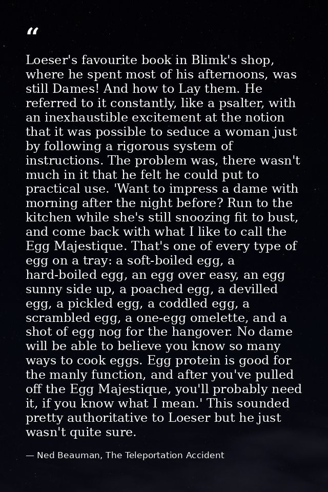Loeser's favourite book in Blimk's shop, where he spent most of his afternoons, was still Dames! And how to Lay them. He — Ned Beauman, The Teleportation Accident