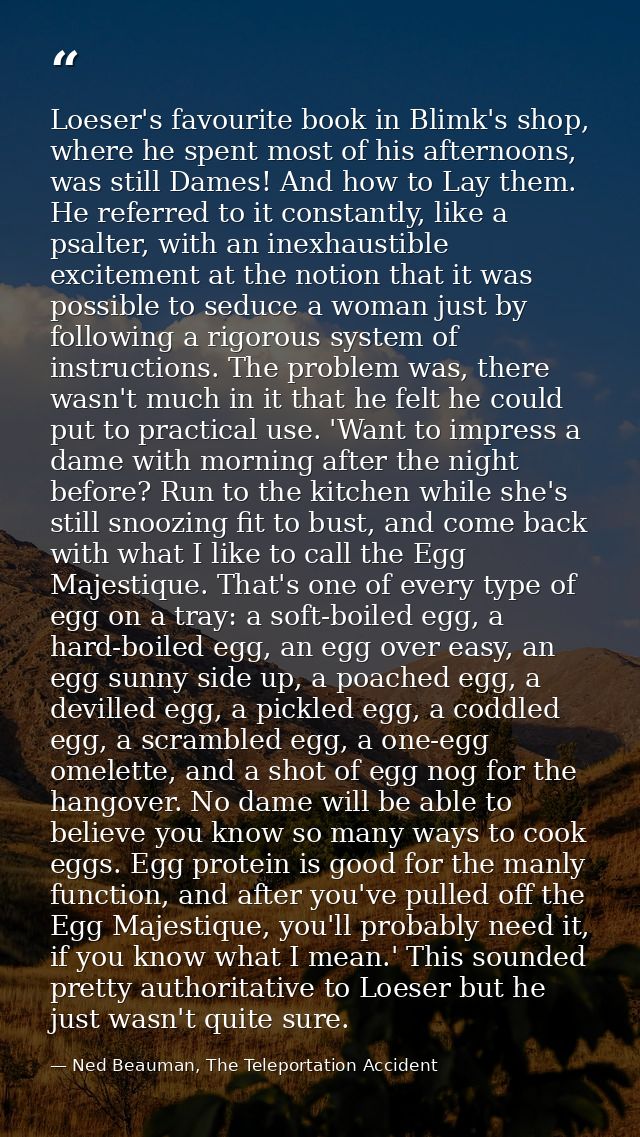 Loeser's favourite book in Blimk's shop, where he spent most of his afternoons, was still Dames! And how to Lay them. He — Ned Beauman, The Teleportation Accident