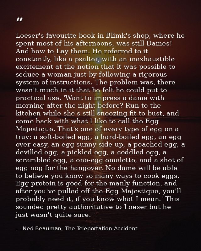 Loeser's favourite book in Blimk's shop, where he spent most of his afternoons, was still Dames! And how to Lay them. He — Ned Beauman, The Teleportation Accident