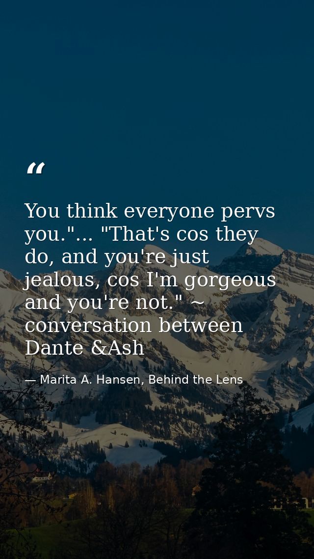 You think everyone pervs you."... "That's cos they do, and you're just jealous, cos I'm gorgeous and you're not." ~ conv — Marita A. Hansen, Behind the Lens