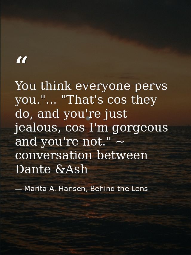 You think everyone pervs you."... "That's cos they do, and you're just jealous, cos I'm gorgeous and you're not." ~ conv — Marita A. Hansen, Behind the Lens