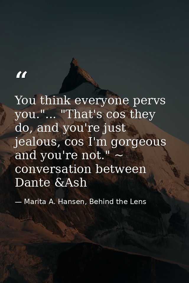 You think everyone pervs you."... "That's cos they do, and you're just jealous, cos I'm gorgeous and you're not." ~ conv — Marita A. Hansen, Behind the Lens
