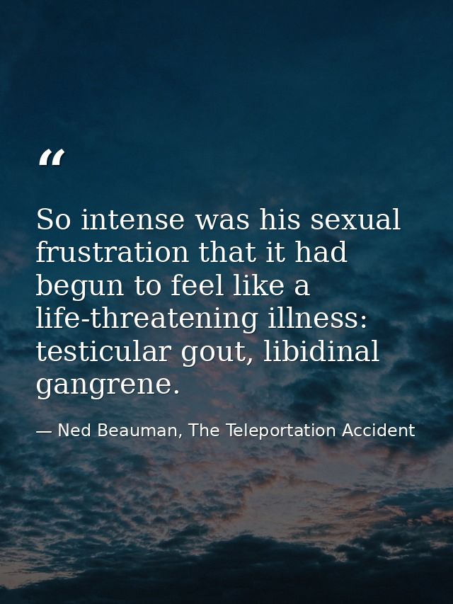 So intense was his sexual frustration that it had begun to feel like a life-threatening illness: testicular gout, libidi — Ned Beauman, The Teleportation Accident