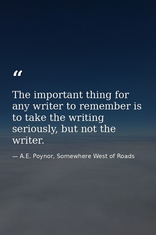 The important thing for any writer to remember is to take the writing seriously, but not the writer. — A.E. Poynor, Somewhere West of Roads