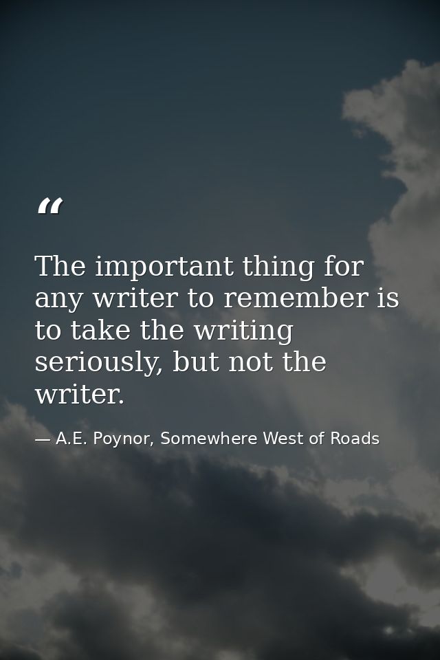 The important thing for any writer to remember is to take the writing seriously, but not the writer. — A.E. Poynor, Somewhere West of Roads