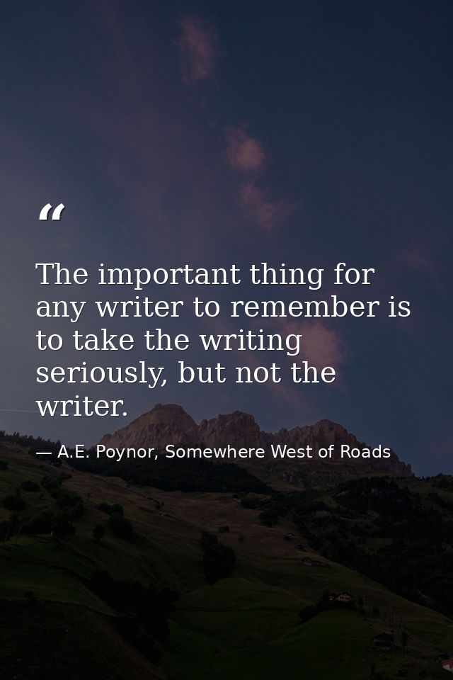 The important thing for any writer to remember is to take the writing seriously, but not the writer. — A.E. Poynor, Somewhere West of Roads