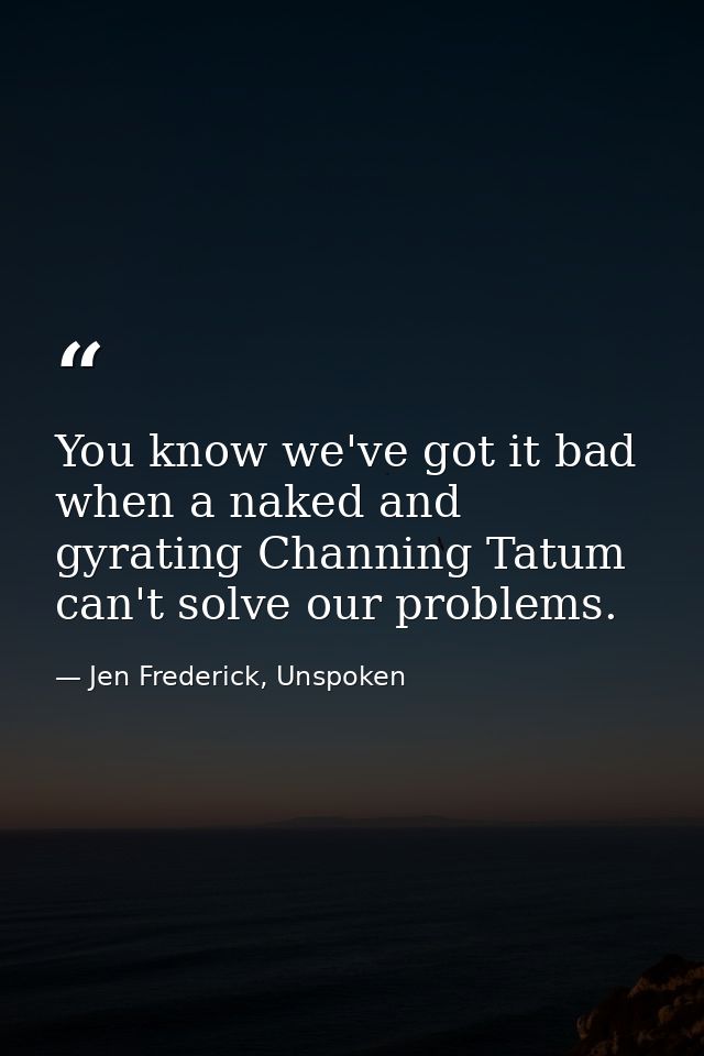 You know we've got it bad when a naked and gyrating Channing Tatum can't solve our problems. — Jen Frederick, Unspoken