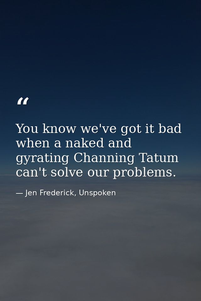 You know we've got it bad when a naked and gyrating Channing Tatum can't solve our problems. — Jen Frederick, Unspoken