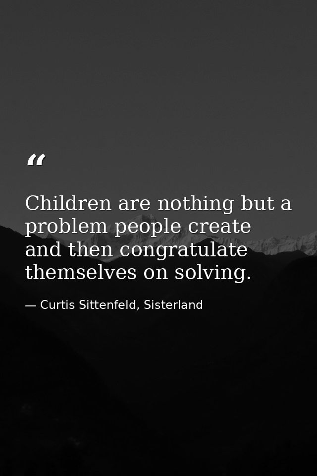 Children are nothing but a problem people create and then congratulate themselves on solving. — Curtis Sittenfeld, Sisterland