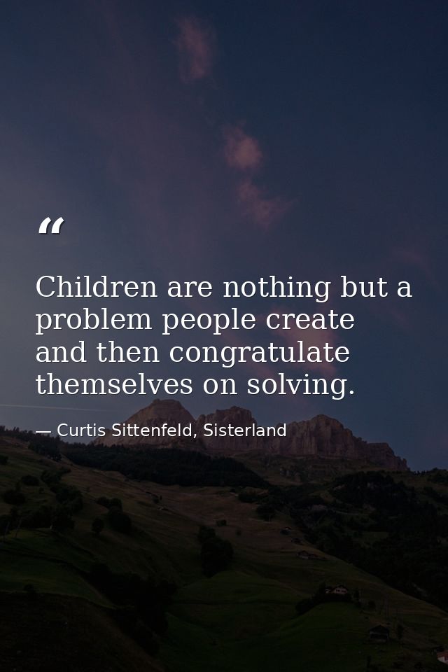 Children are nothing but a problem people create and then congratulate themselves on solving. — Curtis Sittenfeld, Sisterland