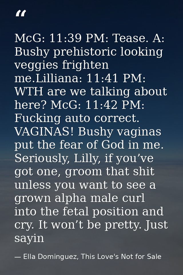 McG: 11:39 PM: Tease. A: Bushy prehistoric looking veggies frighten me.Lilliana: 11:41 PM: WTH are we talking about here — Ella Dominguez, This Love's Not for Sale