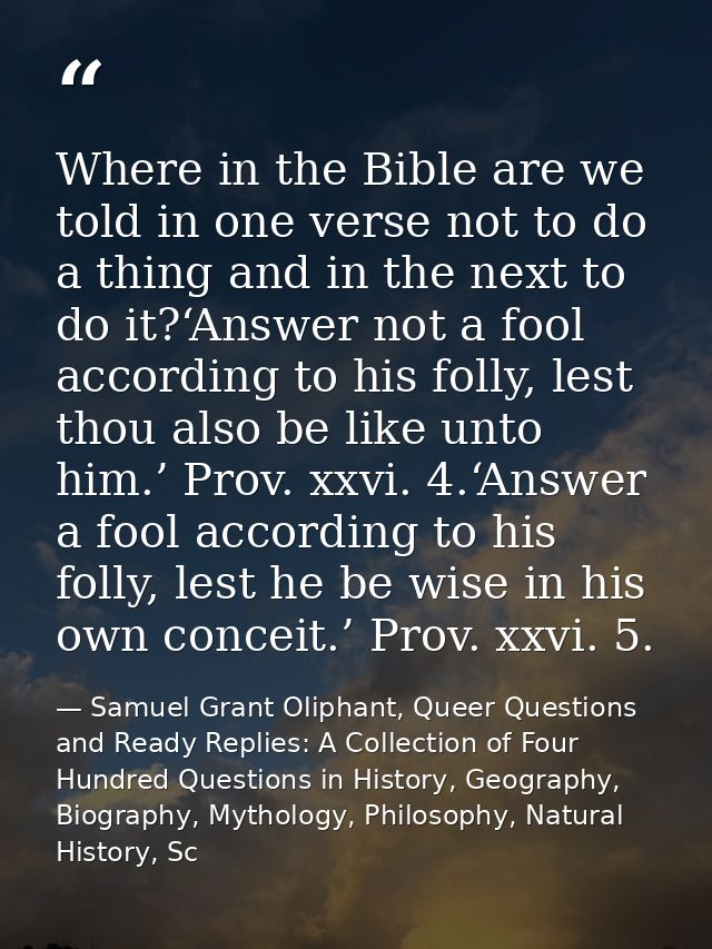 Where in the Bible are we told in one verse not to do a thing and in the next to do it?‘Answer not a fool according to h — Samuel Grant Oliphant, Queer Questions and Ready Replies: A Collection of Four Hundred Questions in History, Geography, Biography, Mythology, Philosophy, Natural History, Sc