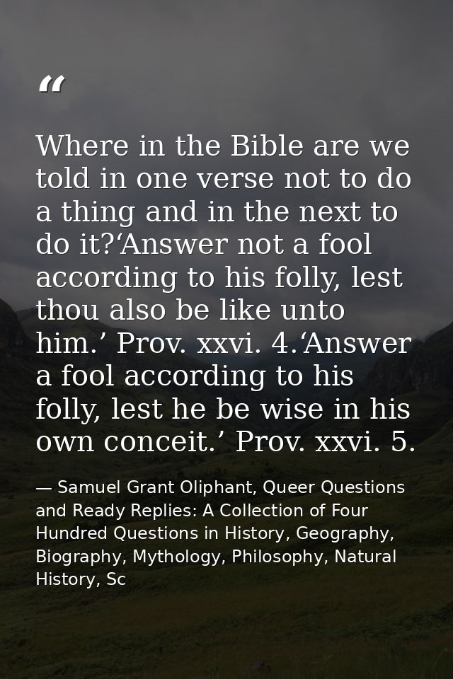 Where in the Bible are we told in one verse not to do a thing and in the next to do it?‘Answer not a fool according to h — Samuel Grant Oliphant, Queer Questions and Ready Replies: A Collection of Four Hundred Questions in History, Geography, Biography, Mythology, Philosophy, Natural History, Sc