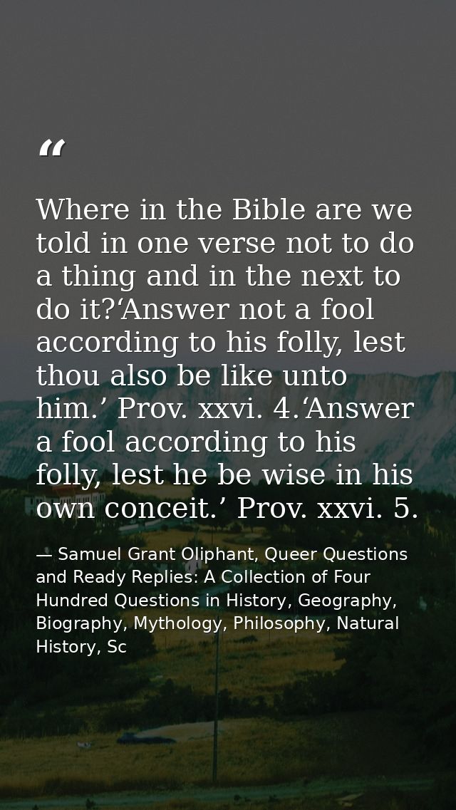 Where in the Bible are we told in one verse not to do a thing and in the next to do it?‘Answer not a fool according to h — Samuel Grant Oliphant, Queer Questions and Ready Replies: A Collection of Four Hundred Questions in History, Geography, Biography, Mythology, Philosophy, Natural History, Sc