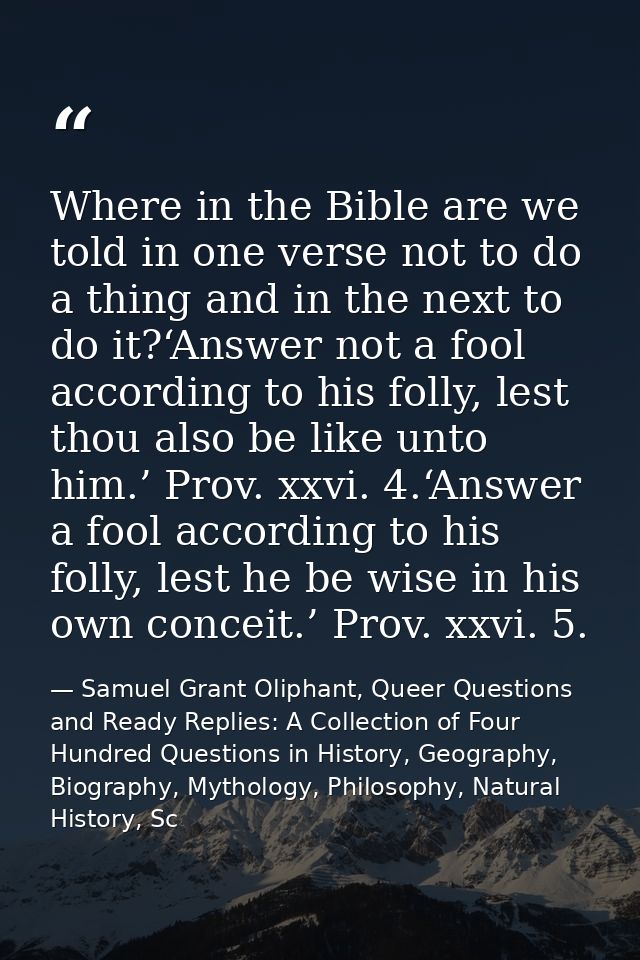 Where in the Bible are we told in one verse not to do a thing and in the next to do it?‘Answer not a fool according to h — Samuel Grant Oliphant, Queer Questions and Ready Replies: A Collection of Four Hundred Questions in History, Geography, Biography, Mythology, Philosophy, Natural History, Sc