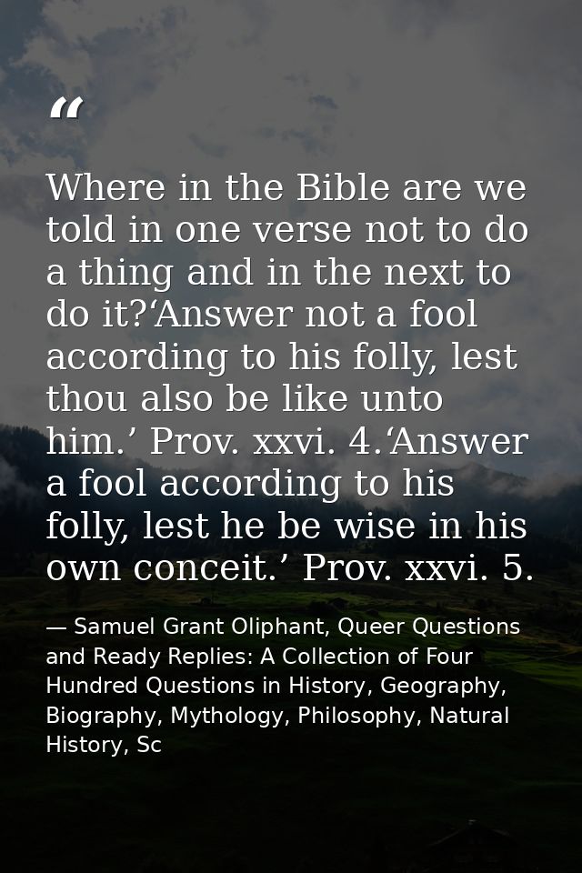 Where in the Bible are we told in one verse not to do a thing and in the next to do it?‘Answer not a fool according to h — Samuel Grant Oliphant, Queer Questions and Ready Replies: A Collection of Four Hundred Questions in History, Geography, Biography, Mythology, Philosophy, Natural History, Sc