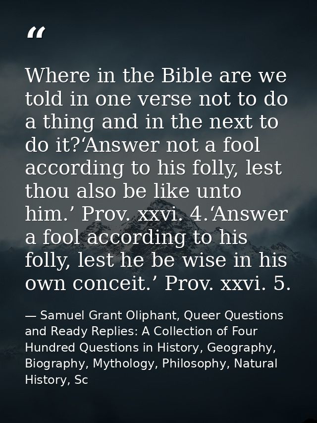Where in the Bible are we told in one verse not to do a thing and in the next to do it?‘Answer not a fool according to h — Samuel Grant Oliphant, Queer Questions and Ready Replies: A Collection of Four Hundred Questions in History, Geography, Biography, Mythology, Philosophy, Natural History, Sc