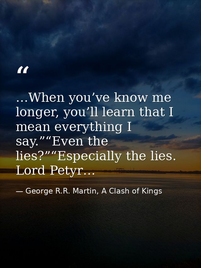…When you’ve know me longer, you’ll learn that I mean everything I say.”“Even the lies?”“Especially the lies. Lord Petyr — George R.R. Martin, A Clash of Kings