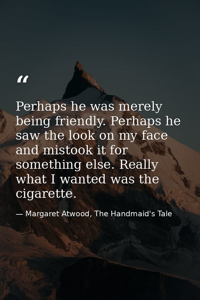Perhaps he was merely being friendly. Perhaps he saw the look on my face and mistook it for something else. Really what  — Margaret Atwood, The Handmaid's Tale