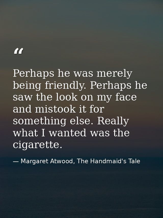 Perhaps he was merely being friendly. Perhaps he saw the look on my face and mistook it for something else. Really what  — Margaret Atwood, The Handmaid's Tale