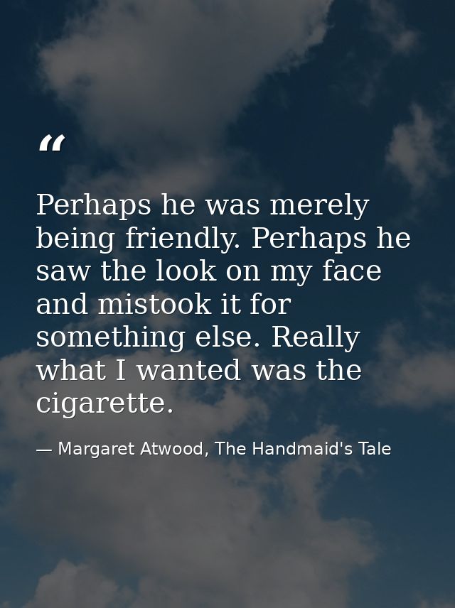 Perhaps he was merely being friendly. Perhaps he saw the look on my face and mistook it for something else. Really what  — Margaret Atwood, The Handmaid's Tale