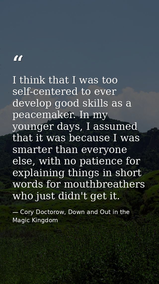 I think that I was too self-centered to ever develop good skills as a peacemaker. In my younger days, I assumed that it  — Cory Doctorow, Down and Out in the Magic Kingdom