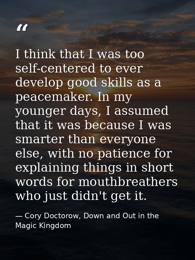 I think that I was too self-centered to ever develop good skills as a peacemaker. In my younger days, I assumed that it  — Cory Doctorow, Down and Out in the Magic Kingdom