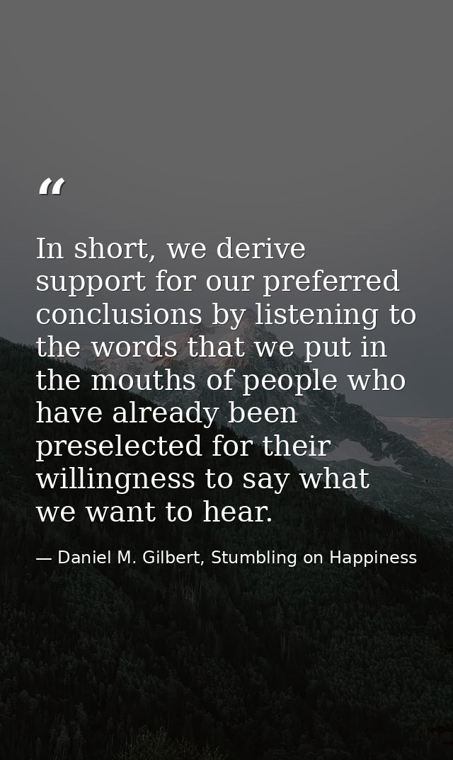 In short, we derive support for our preferred conclusions by listening to the words that we put in the mouths of people  — Daniel M. Gilbert, Stumbling on Happiness