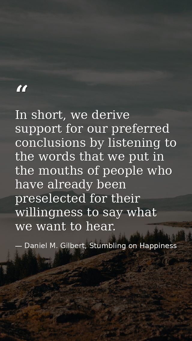 In short, we derive support for our preferred conclusions by listening to the words that we put in the mouths of people  — Daniel M. Gilbert, Stumbling on Happiness