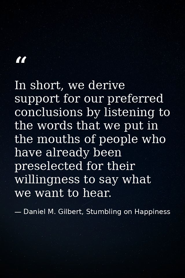 In short, we derive support for our preferred conclusions by listening to the words that we put in the mouths of people  — Daniel M. Gilbert, Stumbling on Happiness