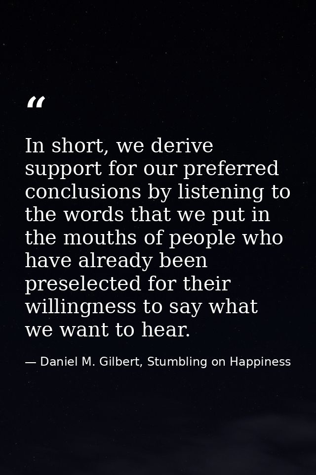 In short, we derive support for our preferred conclusions by listening to the words that we put in the mouths of people  — Daniel M. Gilbert, Stumbling on Happiness