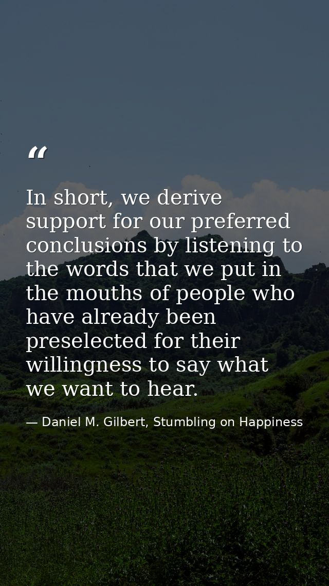 In short, we derive support for our preferred conclusions by listening to the words that we put in the mouths of people  — Daniel M. Gilbert, Stumbling on Happiness