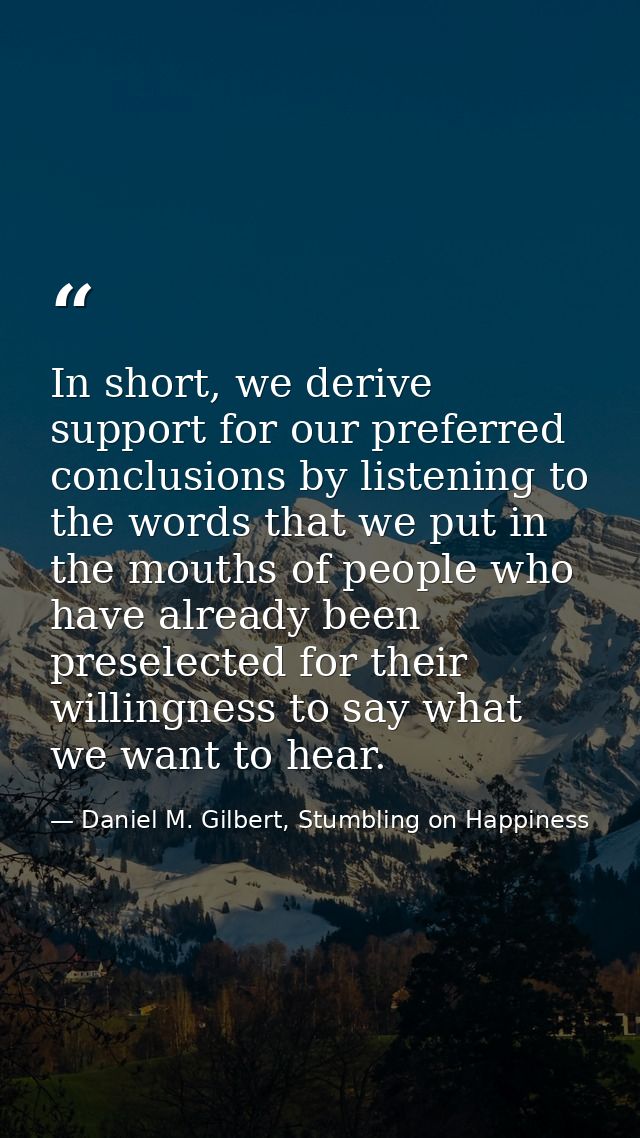 In short, we derive support for our preferred conclusions by listening to the words that we put in the mouths of people  — Daniel M. Gilbert, Stumbling on Happiness