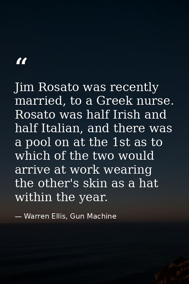 Jim Rosato was recently married, to a Greek nurse. Rosato was half Irish and half Italian, and there was a pool on at th — Warren Ellis, Gun Machine