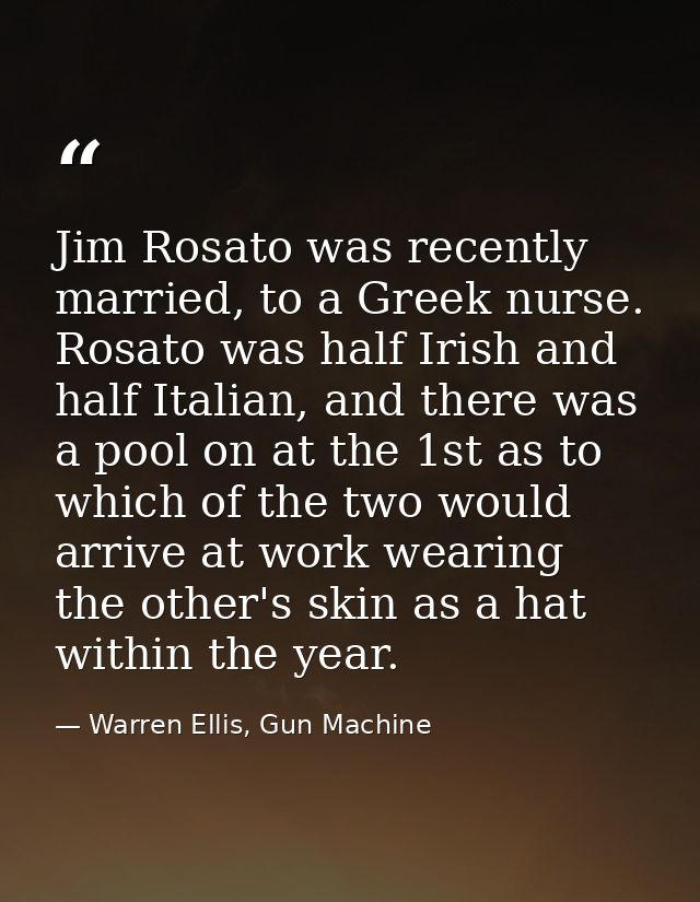 Jim Rosato was recently married, to a Greek nurse. Rosato was half Irish and half Italian, and there was a pool on at th — Warren Ellis, Gun Machine